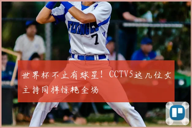 世界杯不止有球星!CCTV5这几位女主持同样惊艳全场