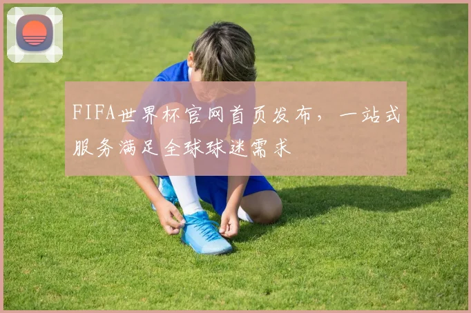 FIFA世界杯官网首页发布，一站式服务满足全球球迷需求