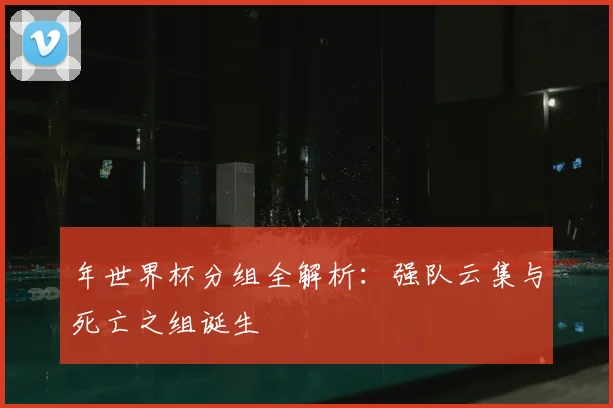 年世界杯分组全解析：强队云集与死亡之组诞生