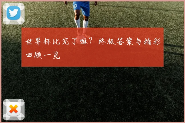 世界杯比完了嘛?终极答案与精彩回顾一览