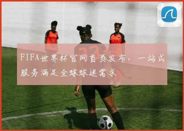 FIFA世界杯官网首页发布，一站式服务满足全球球迷需求