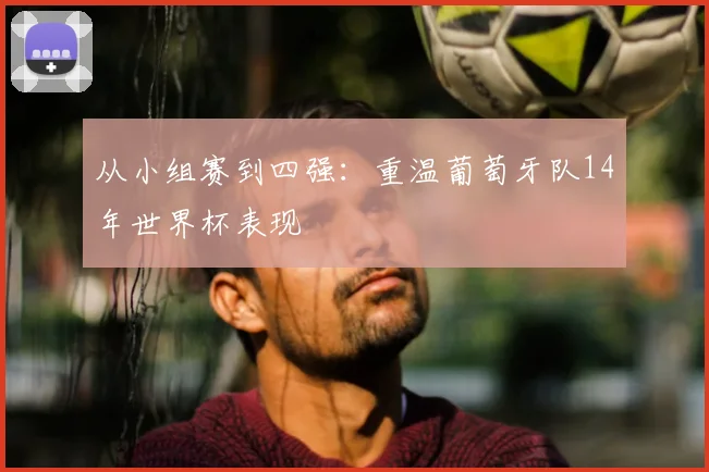 从小组赛到四强：重温葡萄牙队14年世界杯表现