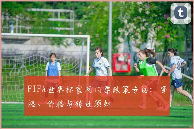 FIFA世界杯官网门票政策专访:资格、价格与转让须知