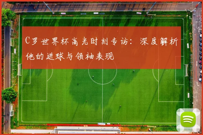 C罗世界杯高光时刻专访:深度解析他的进球与领袖表现
