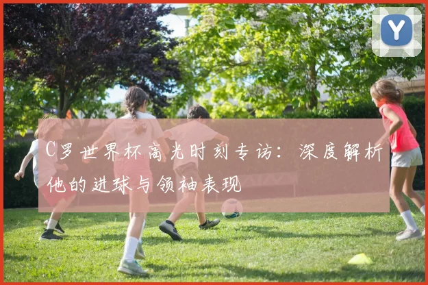 C罗世界杯高光时刻专访：深度解析他的进球与领袖表现