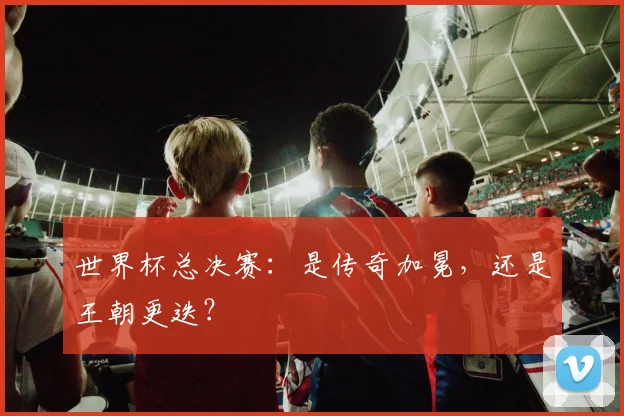 世界杯总决赛:是传奇加冕,还是王朝更迭?