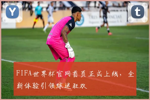 FIFA世界杯官网首页正式上线，全新体验引领球迷狂欢