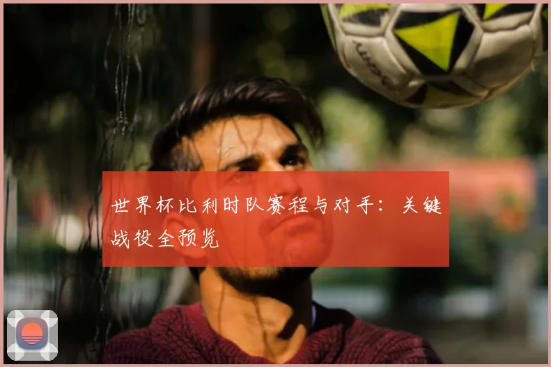世界杯比利时队赛程与对手:关键战役全预览