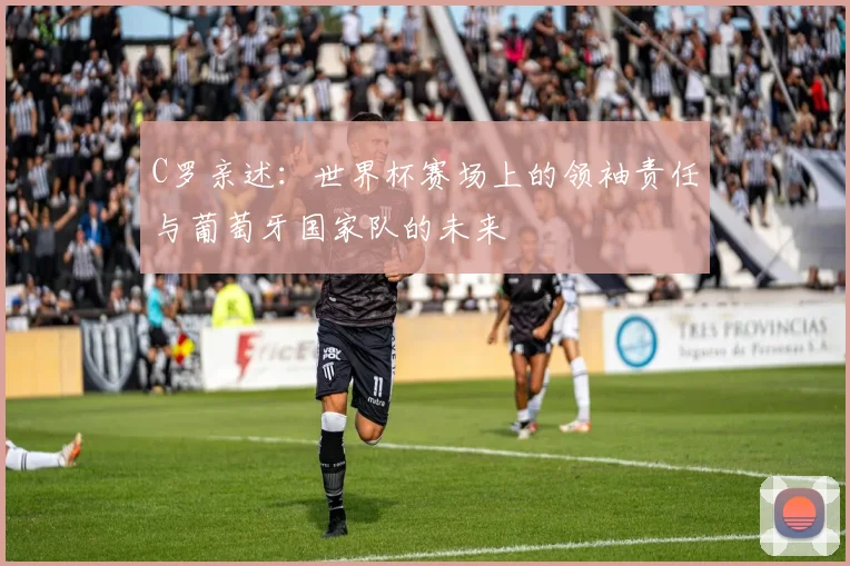C罗亲述：世界杯赛场上的领袖责任与葡萄牙国家队的未来