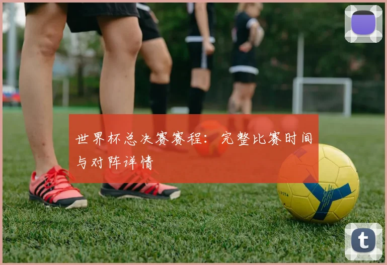 世界杯总决赛赛程：完整比赛时间与对阵详情