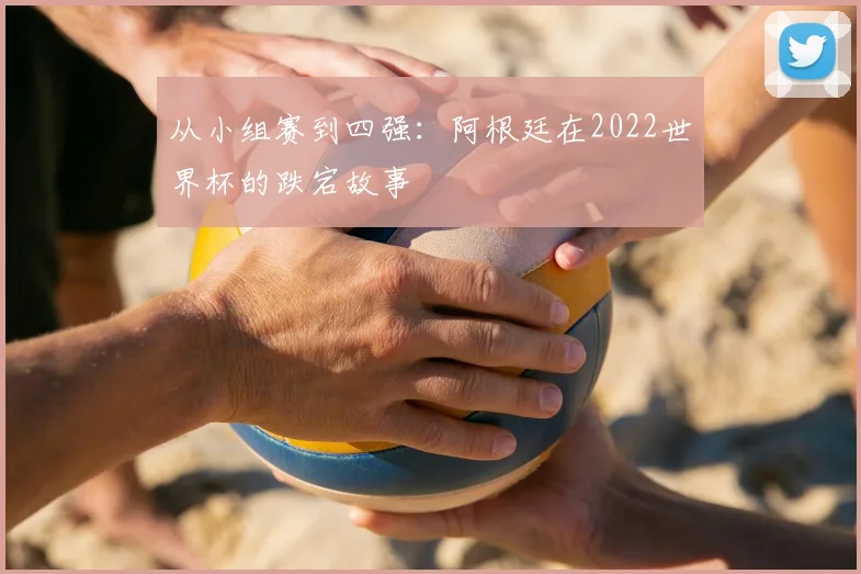 从小组赛到四强:阿根廷在2022世界杯的跌宕故事