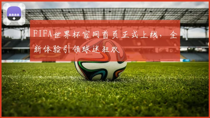 FIFA世界杯官网首页正式上线,全新体验引领球迷狂欢