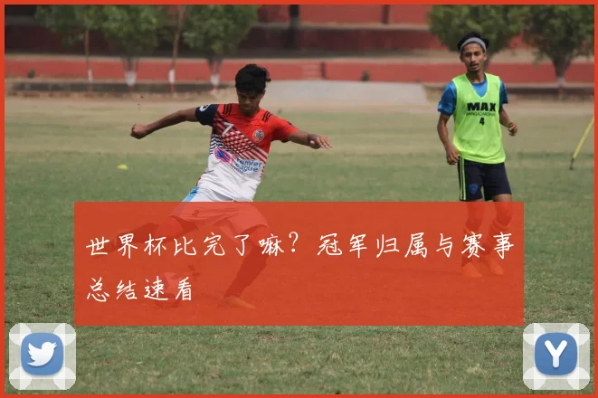 世界杯比完了嘛?冠军归属与赛事总结速看