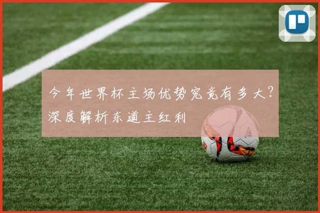 今年世界杯主场优势究竟有多大?深度解析东道主红利