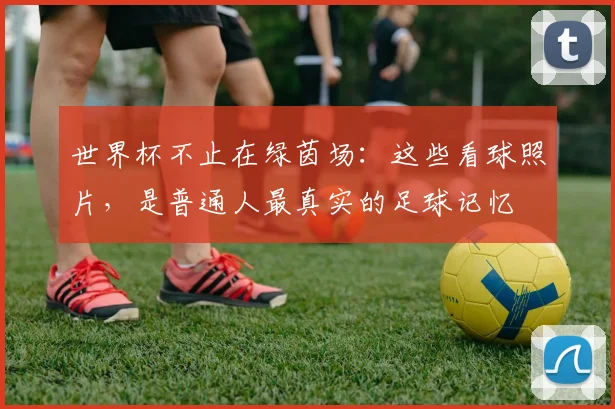 世界杯不止在绿茵场:这些看球照片,是普通人最真实的足球记忆