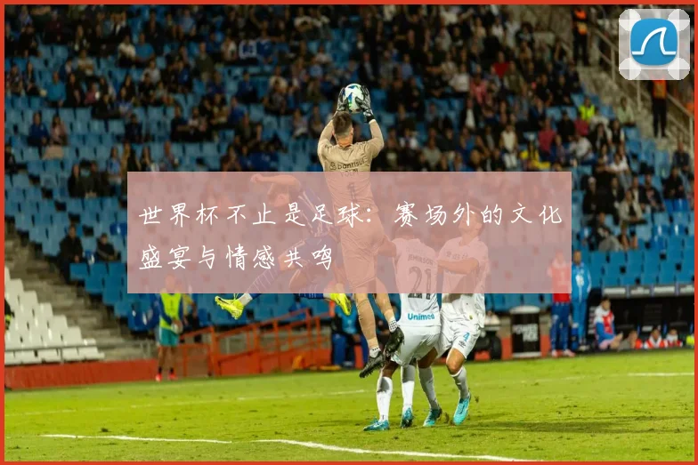 世界杯不止是足球：赛场外的文化盛宴与情感共鸣