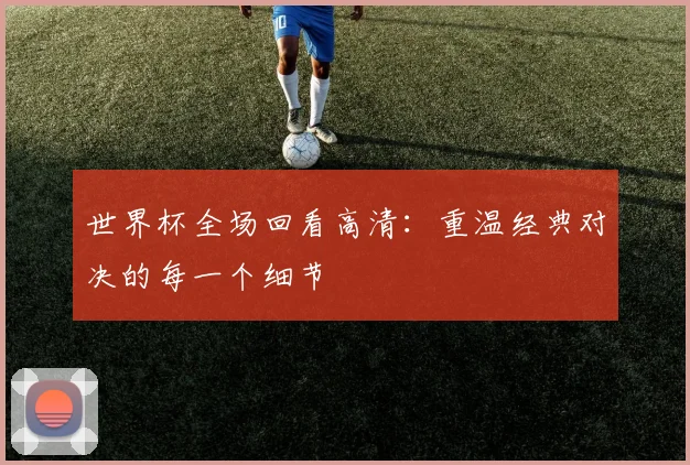 世界杯全场回看高清:重温经典对决的每一个细节