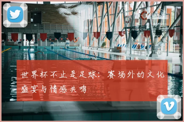 世界杯不止是足球:赛场外的文化盛宴与情感共鸣