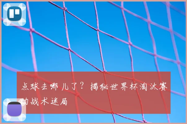 点球去哪儿了？揭秘世界杯淘汰赛的战术迷局