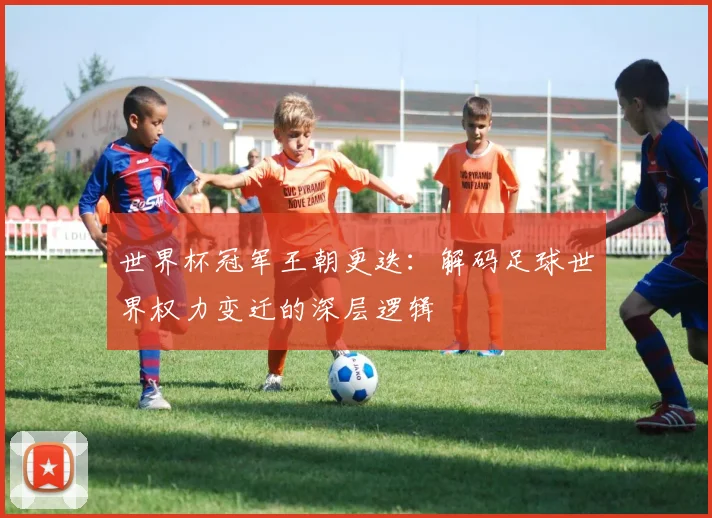 世界杯冠军王朝更迭:解码足球世界权力变迁的深层逻辑