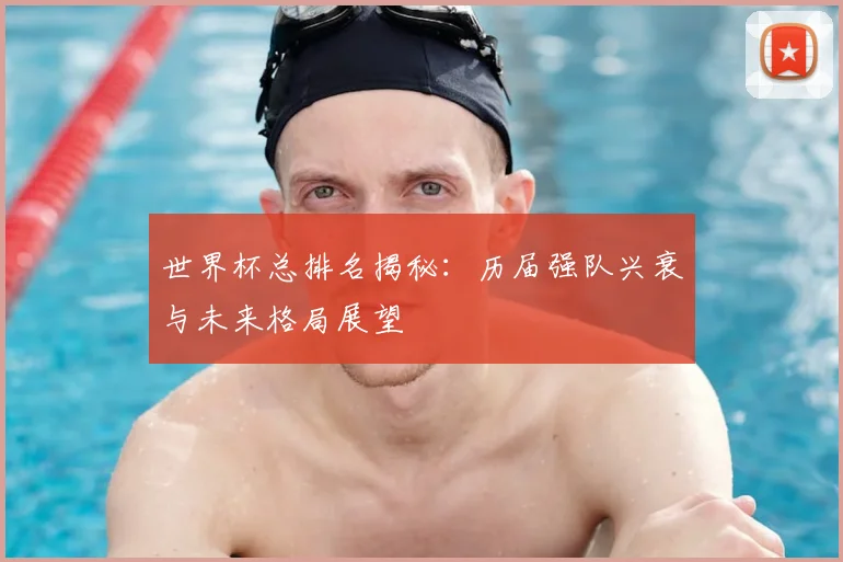 世界杯总排名揭秘:历届强队兴衰与未来格局展望